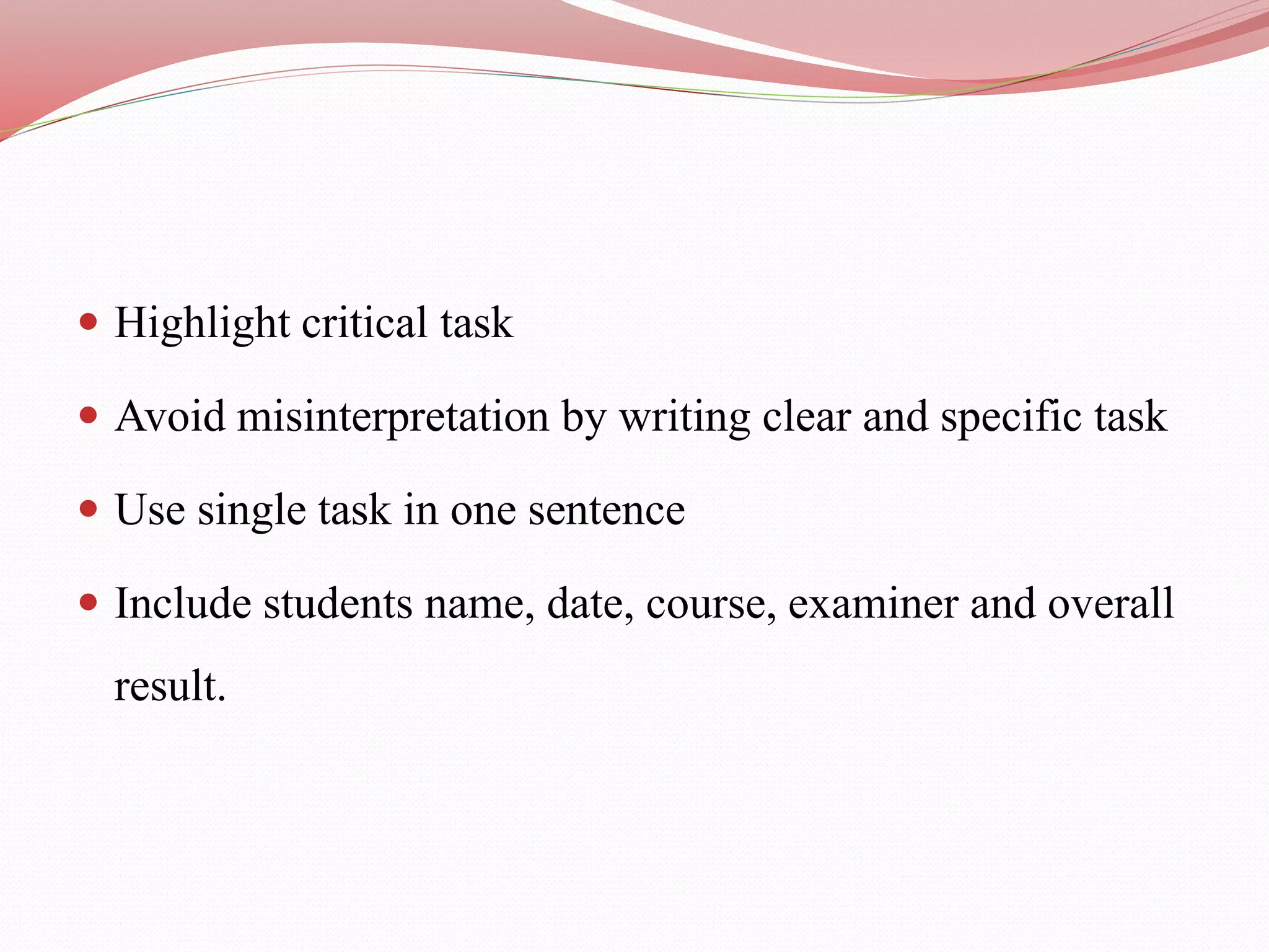  Highlight critical task
 Avoid misinterpretation by writing clear and specific task
 Use single task in one sentence
 Include students name, date, course, examiner and overall
result.
 