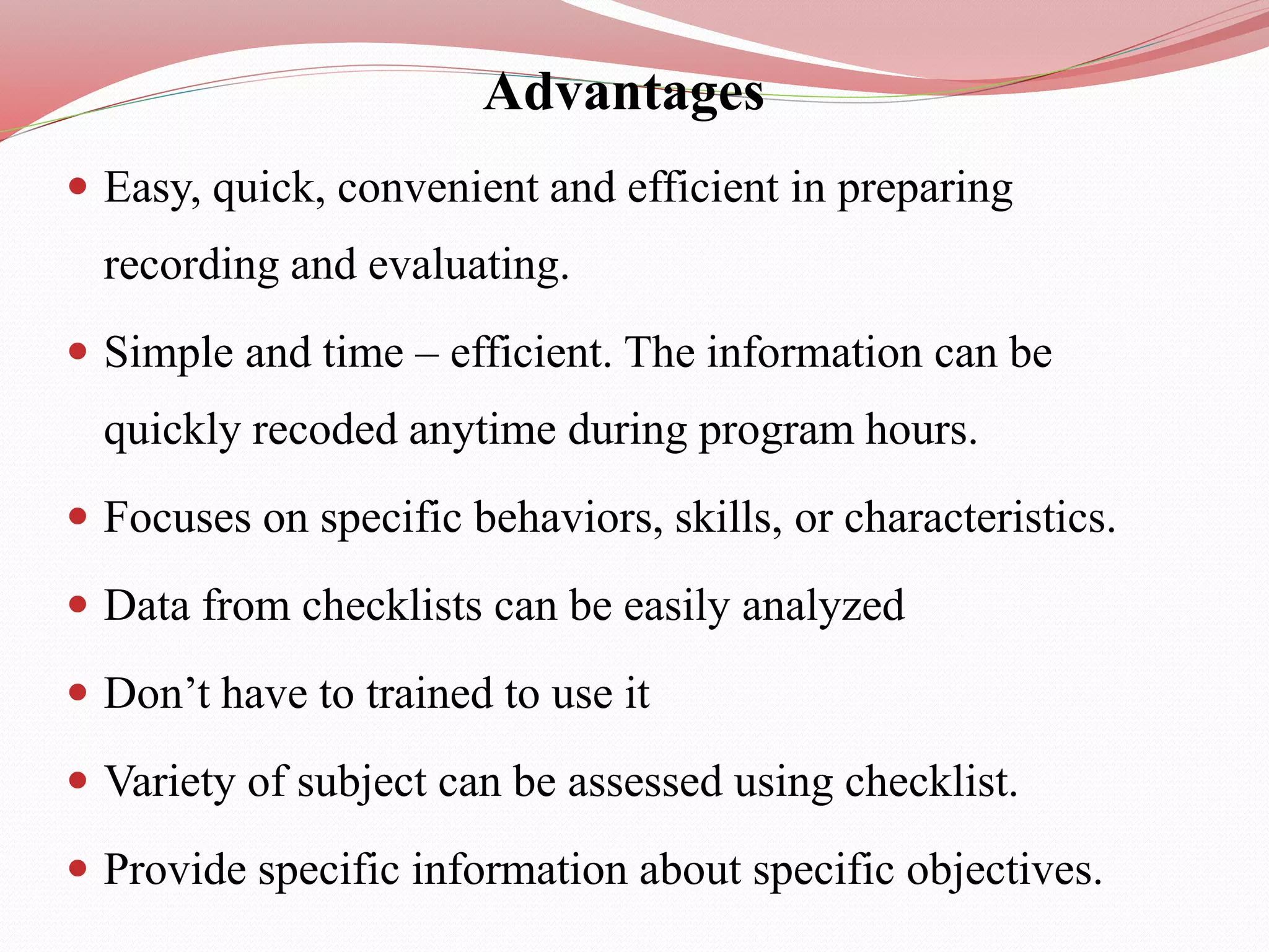 Advantages
 Easy, quick, convenient and efficient in preparing
recording and evaluating.
 Simple and time – efficient. The information can be
quickly recoded anytime during program hours.
 Focuses on specific behaviors, skills, or characteristics.
 Data from checklists can be easily analyzed
 Don’t have to trained to use it
 Variety of subject can be assessed using checklist.
 Provide specific information about specific objectives.
 