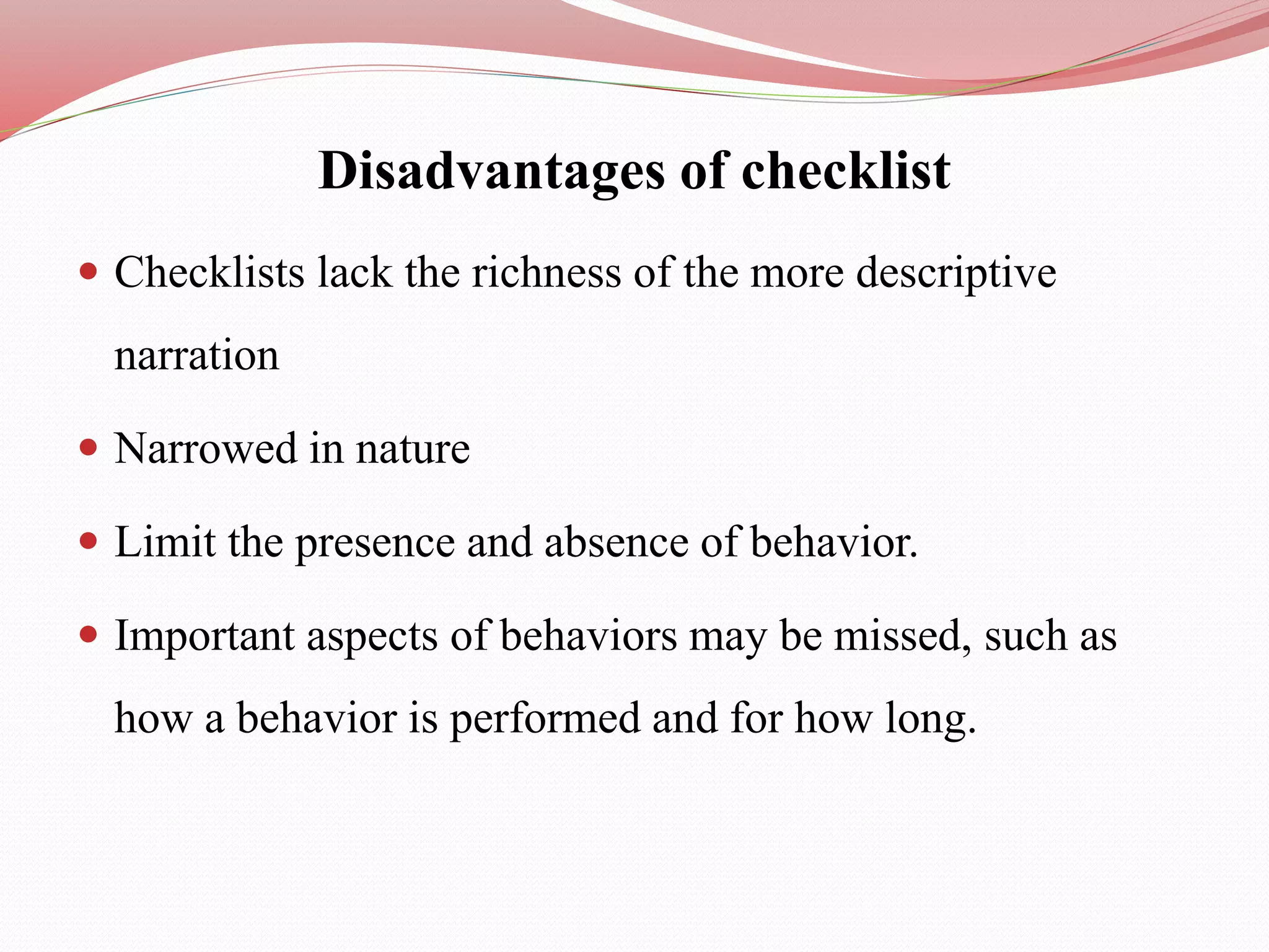Disadvantages of checklist
 Checklists lack the richness of the more descriptive
narration
 Narrowed in nature
 Limit the presence and absence of behavior.
 Important aspects of behaviors may be missed, such as
how a behavior is performed and for how long.
 