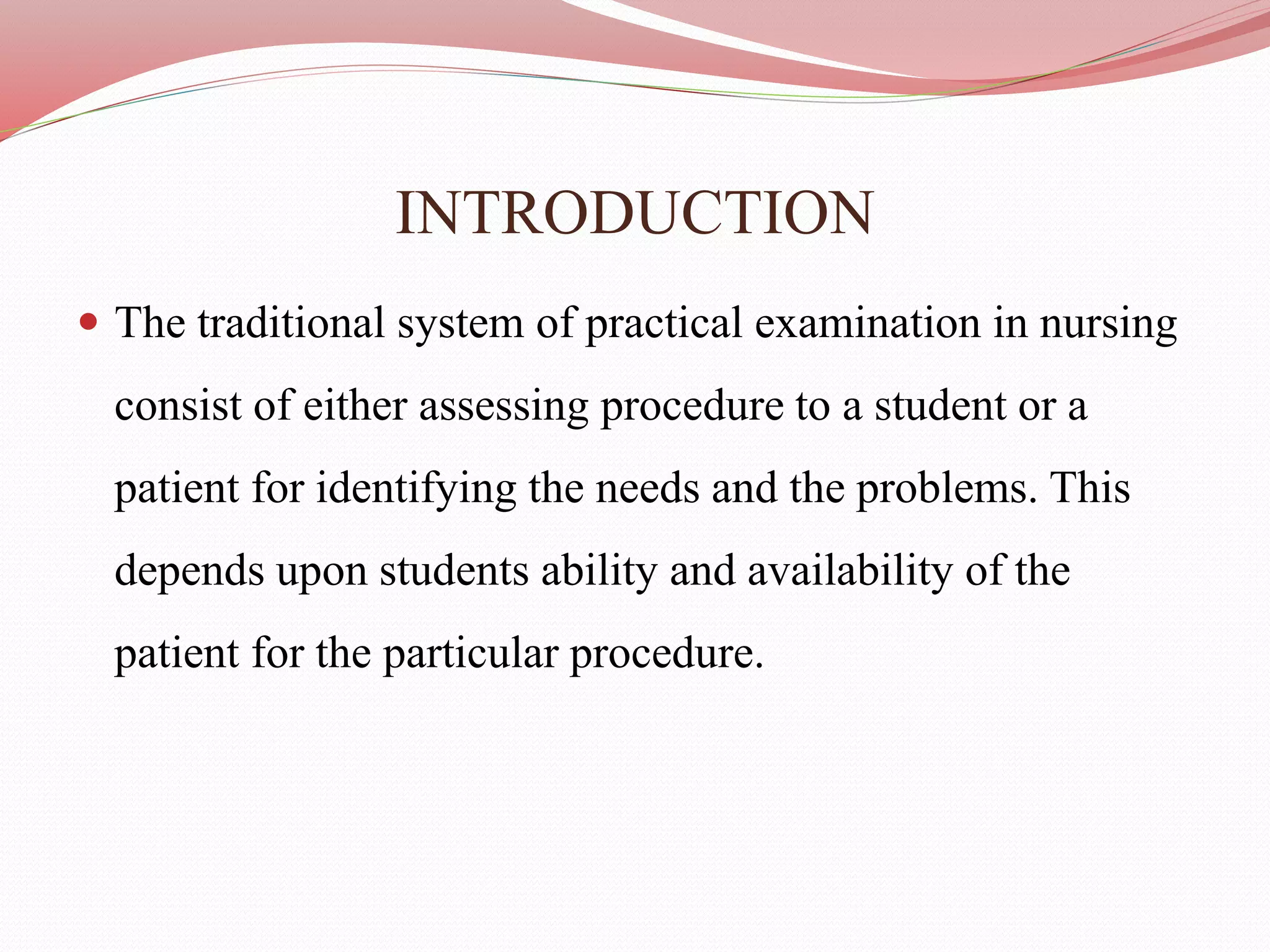 INTRODUCTION
 The traditional system of practical examination in nursing
consist of either assessing procedure to a student or a
patient for identifying the needs and the problems. This
depends upon students ability and availability of the
patient for the particular procedure.
 