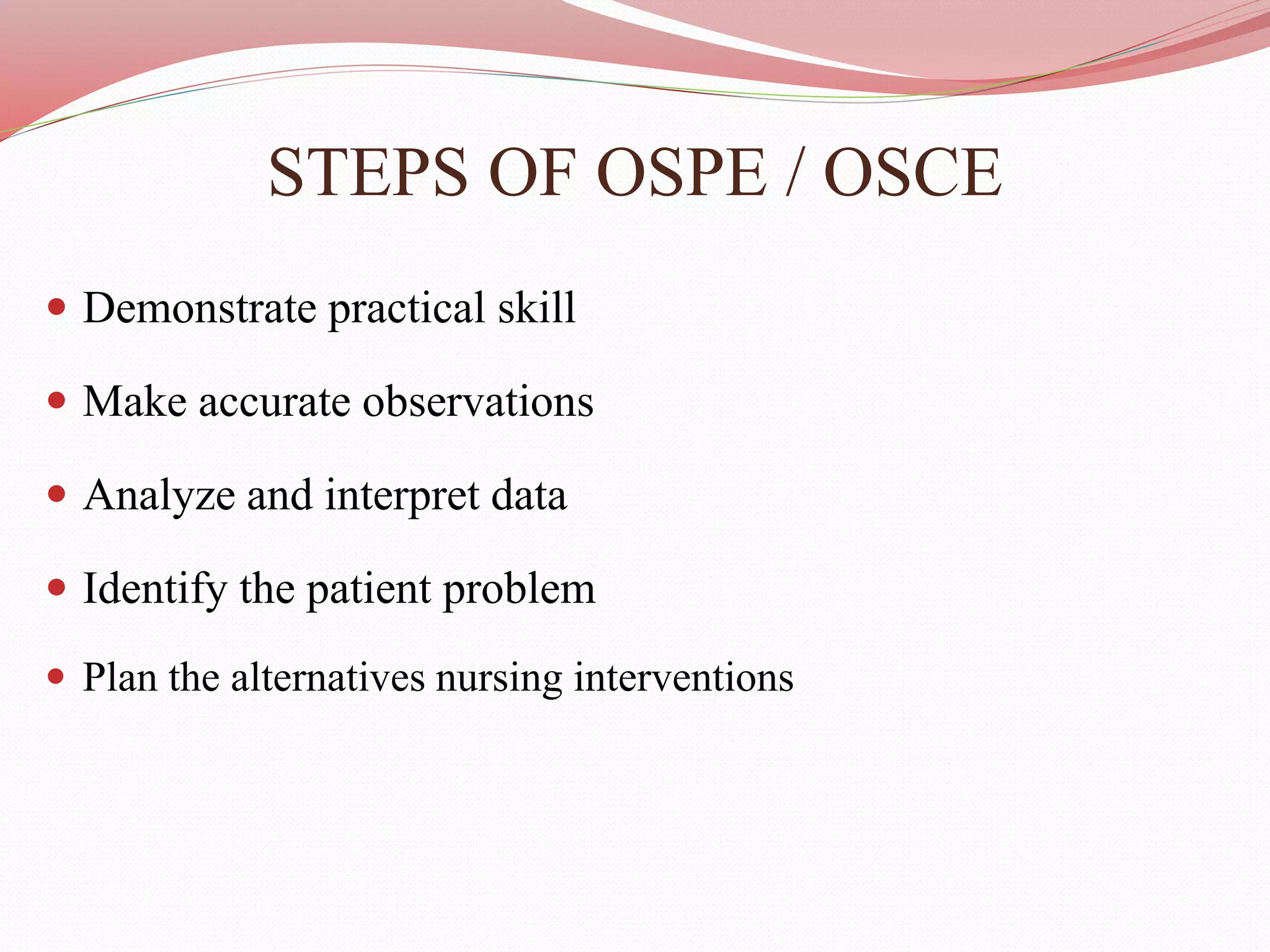 STEPS OF OSPE / OSCE
 Demonstrate practical skill
 Make accurate observations
 Analyze and interpret data
 Identify the patient problem
 Plan the alternatives nursing interventions
 