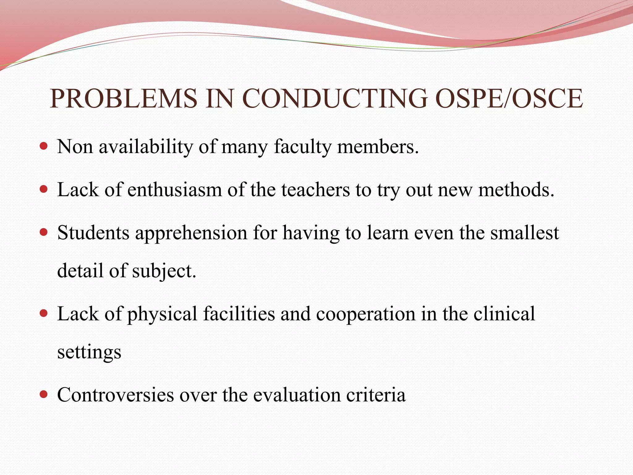 PROBLEMS IN CONDUCTING OSPE/OSCE
 Non availability of many faculty members.
 Lack of enthusiasm of the teachers to try out new methods.
 Students apprehension for having to learn even the smallest
detail of subject.
 Lack of physical facilities and cooperation in the clinical
settings
 Controversies over the evaluation criteria
 