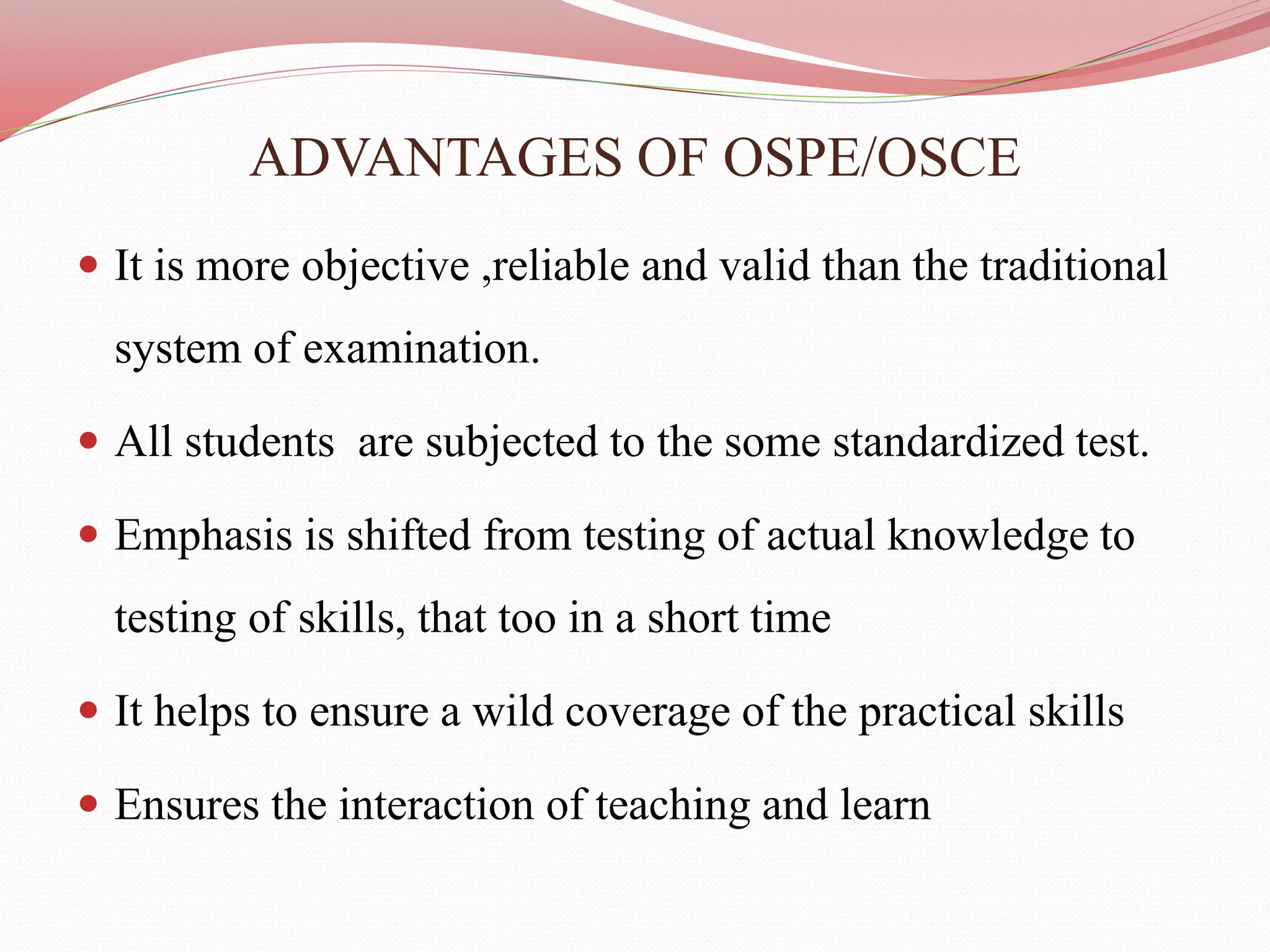 ADVANTAGES OF OSPE/OSCE
 It is more objective ,reliable and valid than the traditional
system of examination.
 All students are subjected to the some standardized test.
 Emphasis is shifted from testing of actual knowledge to
testing of skills, that too in a short time
 It helps to ensure a wild coverage of the practical skills
 Ensures the interaction of teaching and learn
 