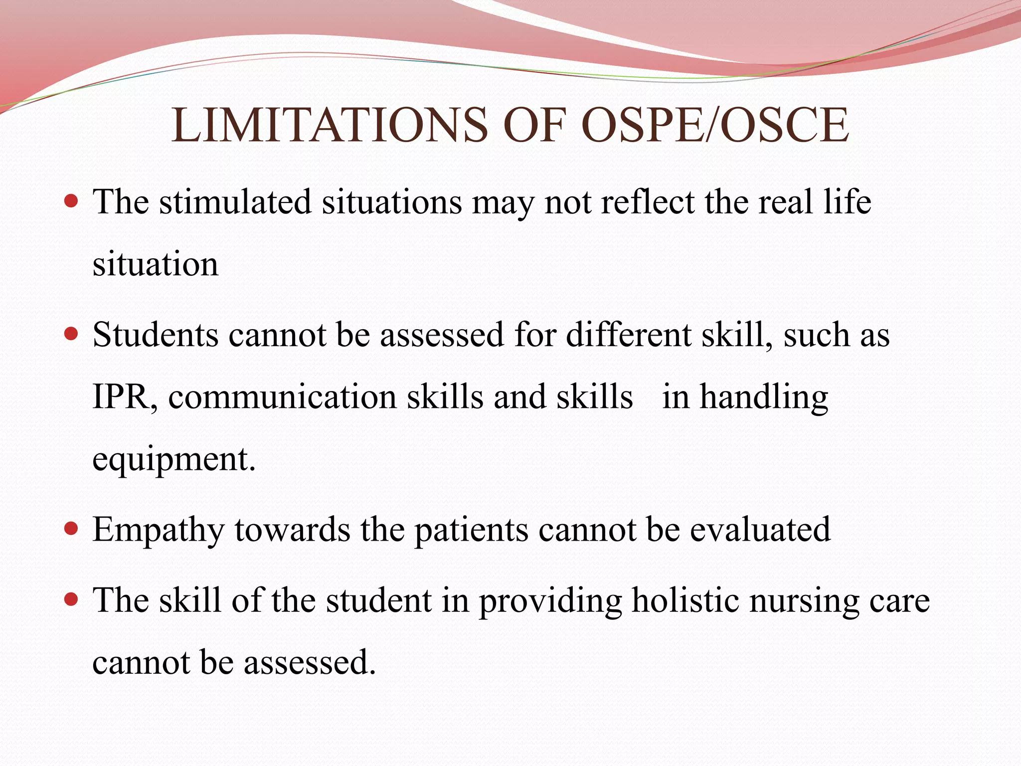 LIMITATIONS OF OSPE/OSCE
 The stimulated situations may not reflect the real life
situation
 Students cannot be assessed for different skill, such as
IPR, communication skills and skills in handling
equipment.
 Empathy towards the patients cannot be evaluated
 The skill of the student in providing holistic nursing care
cannot be assessed.
 