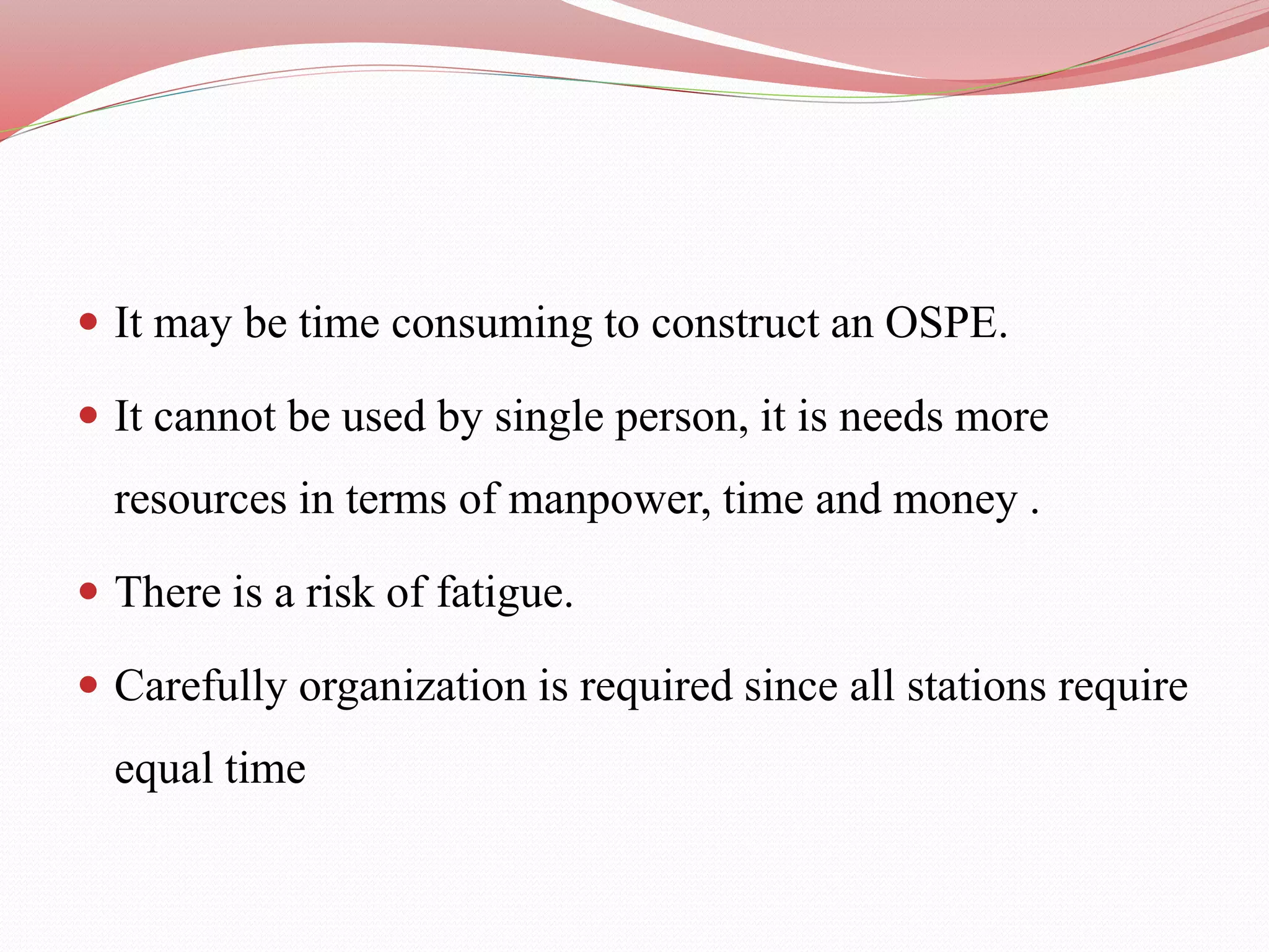  It may be time consuming to construct an OSPE.
 It cannot be used by single person, it is needs more
resources in terms of manpower, time and money .
 There is a risk of fatigue.
 Carefully organization is required since all stations require
equal time
 