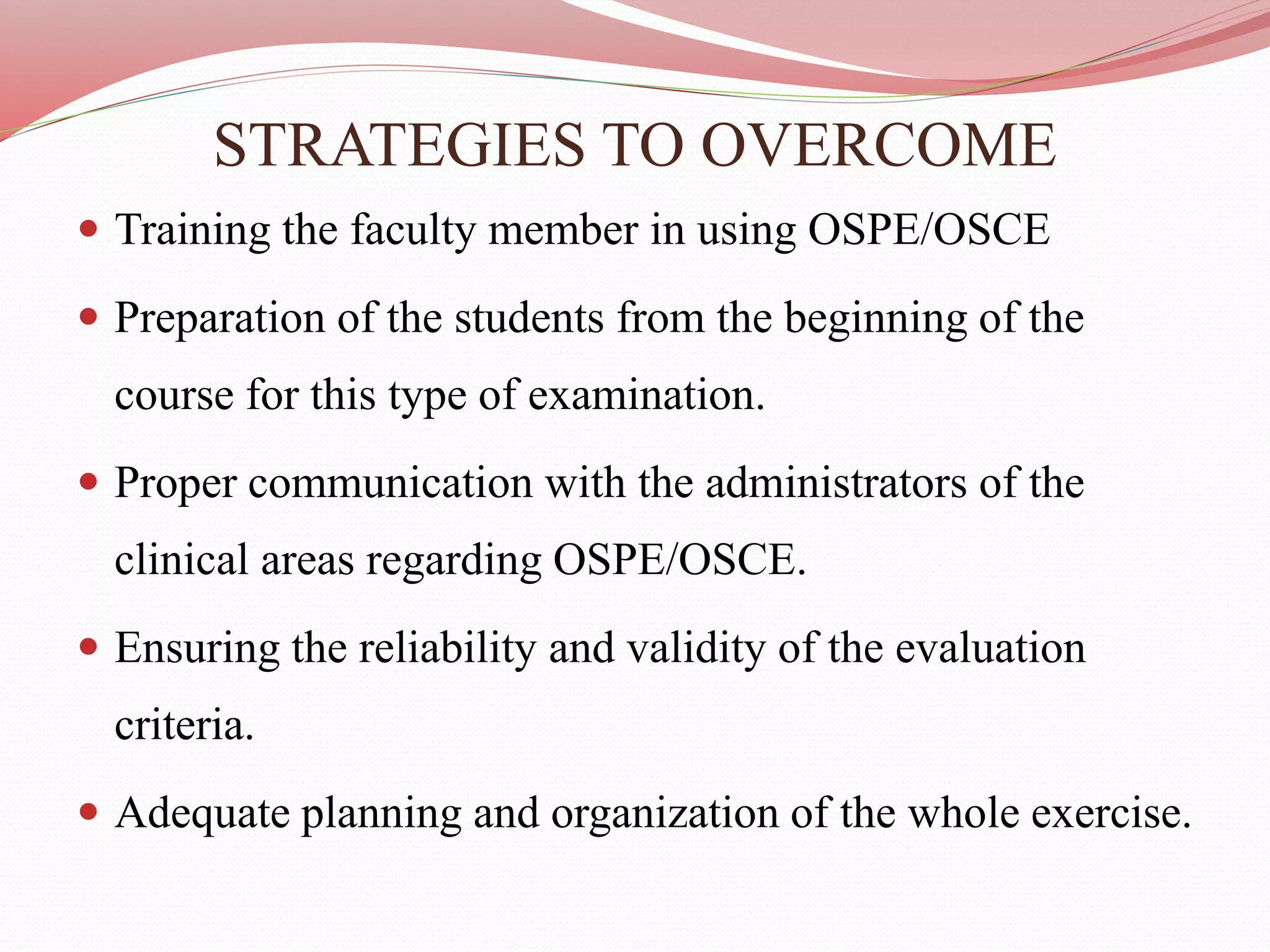 STRATEGIES TO OVERCOME
 Training the faculty member in using OSPE/OSCE
 Preparation of the students from the beginning of the
course for this type of examination.
 Proper communication with the administrators of the
clinical areas regarding OSPE/OSCE.
 Ensuring the reliability and validity of the evaluation
criteria.
 Adequate planning and organization of the whole exercise.
 