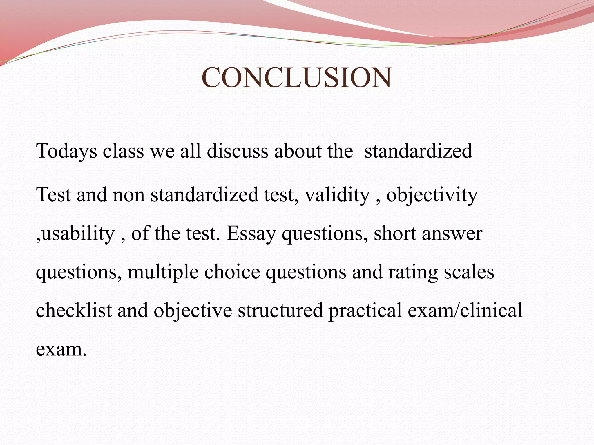 CONCLUSION
Todays class we all discuss about the standardized
Test and non standardized test, validity , objectivity
,usability , of the test. Essay questions, short answer
questions, multiple choice questions and rating scales
checklist and objective structured practical exam/clinical
exam.
 