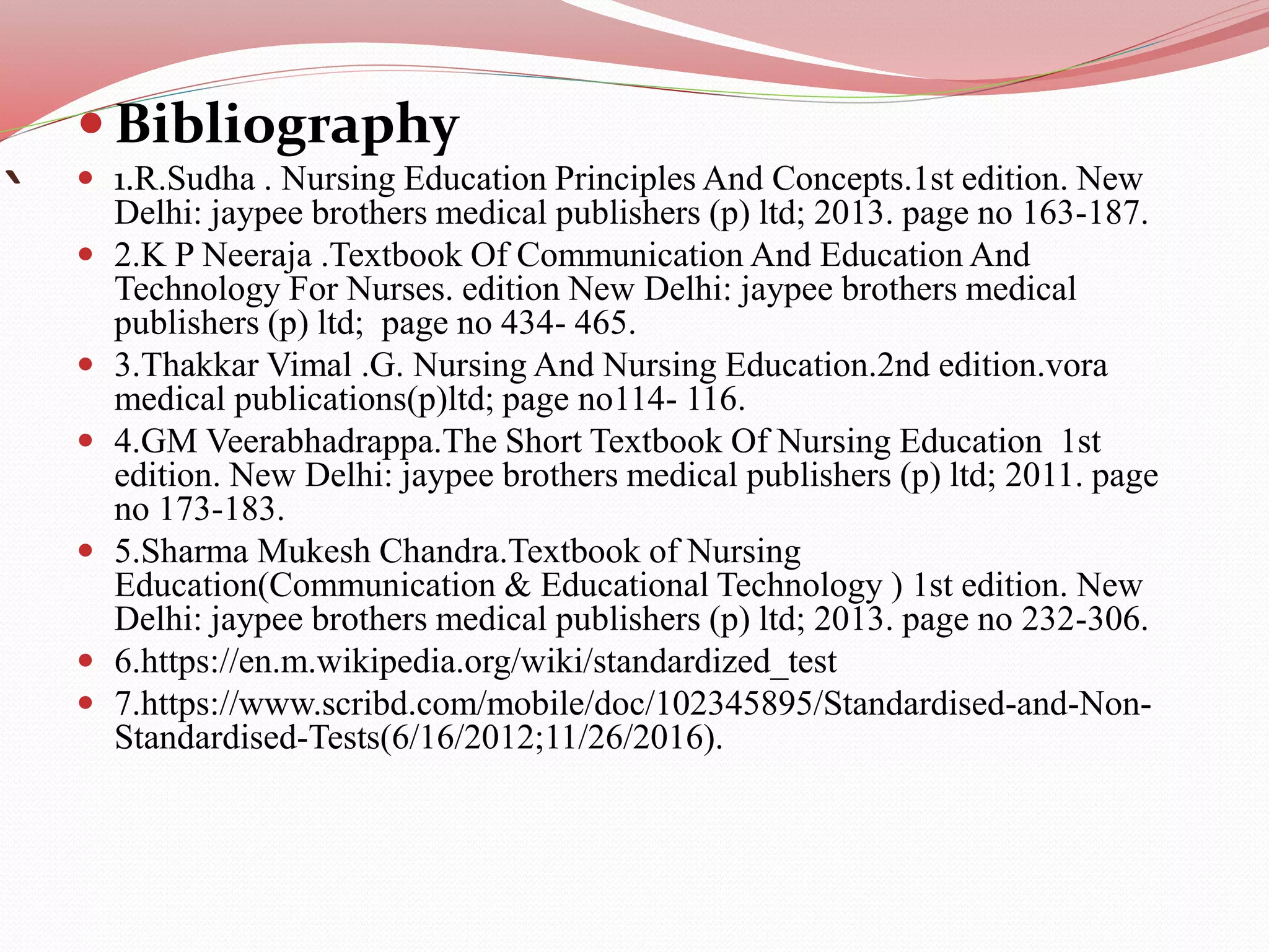 `
 Bibliography
 1.R.Sudha . Nursing Education Principles And Concepts.1st edition. New
Delhi: jaypee brothers medical publishers (p) ltd; 2013. page no 163-187.
 2.K P Neeraja .Textbook Of Communication And Education And
Technology For Nurses. edition New Delhi: jaypee brothers medical
publishers (p) ltd; page no 434- 465.
 3.Thakkar Vimal .G. Nursing And Nursing Education.2nd edition.vora
medical publications(p)ltd; page no114- 116.
 4.GM Veerabhadrappa.The Short Textbook Of Nursing Education 1st
edition. New Delhi: jaypee brothers medical publishers (p) ltd; 2011. page
no 173-183.
 5.Sharma Mukesh Chandra.Textbook of Nursing
Education(Communication & Educational Technology ) 1st edition. New
Delhi: jaypee brothers medical publishers (p) ltd; 2013. page no 232-306.
 6.https://en.m.wikipedia.org/wiki/standardized_test
 7.https://www.scribd.com/mobile/doc/102345895/Standardised-and-Non-
Standardised-Tests(6/16/2012;11/26/2016).
 