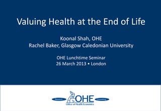 Valuing Health at the End of Life
                Koonal Shah, OHE
   Rachel Baker, Glasgow Caledonian University

              OHE Lunchtime Seminar
              26 March 2013 • London
 