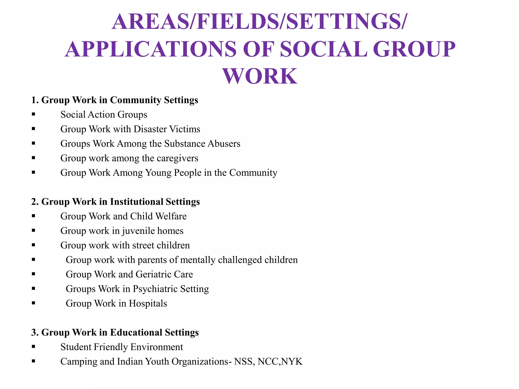 AREAS/FIELDS/SETTINGS/
APPLICATIONS OF SOCIAL GROUP
WORK
1. Group Work in Community Settings
 Social Action Groups
 Group Work with Disaster Victims
 Groups Work Among the Substance Abusers
 Group work among the caregivers
 Group Work Among Young People in the Community
2. Group Work in Institutional Settings
 Group Work and Child Welfare
 Group work in juvenile homes
 Group work with street children
 Group work with parents of mentally challenged children
 Group Work and Geriatric Care
 Groups Work in Psychiatric Setting
 Group Work in Hospitals
3. Group Work in Educational Settings
 Student Friendly Environment
 Camping and Indian Youth Organizations- NSS, NCC,NYK
 