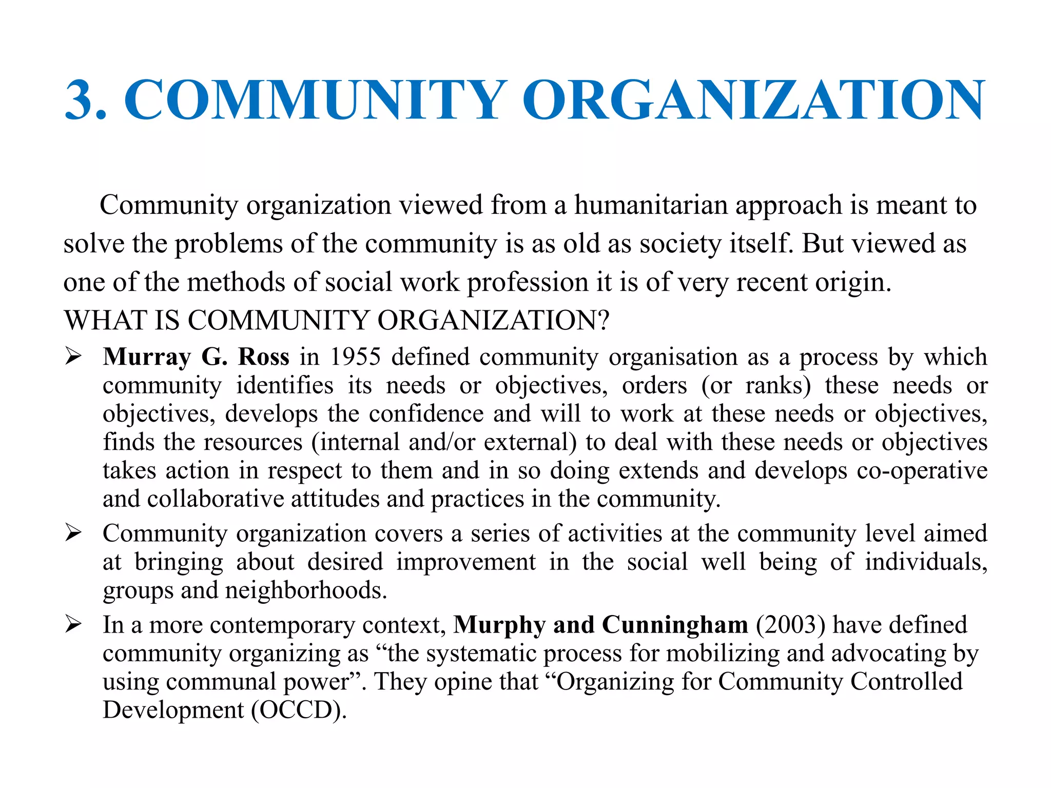 3. COMMUNITY ORGANIZATION
Community organization viewed from a humanitarian approach is meant to
solve the problems of the community is as old as society itself. But viewed as
one of the methods of social work profession it is of very recent origin.
WHAT IS COMMUNITY ORGANIZATION?
 Murray G. Ross in 1955 defined community organisation as a process by which
community identifies its needs or objectives, orders (or ranks) these needs or
objectives, develops the confidence and will to work at these needs or objectives,
finds the resources (internal and/or external) to deal with these needs or objectives
takes action in respect to them and in so doing extends and develops co-operative
and collaborative attitudes and practices in the community.
 Community organization covers a series of activities at the community level aimed
at bringing about desired improvement in the social well being of individuals,
groups and neighborhoods.
 In a more contemporary context, Murphy and Cunningham (2003) have defined
community organizing as “the systematic process for mobilizing and advocating by
using communal power”. They opine that “Organizing for Community Controlled
Development (OCCD).
 