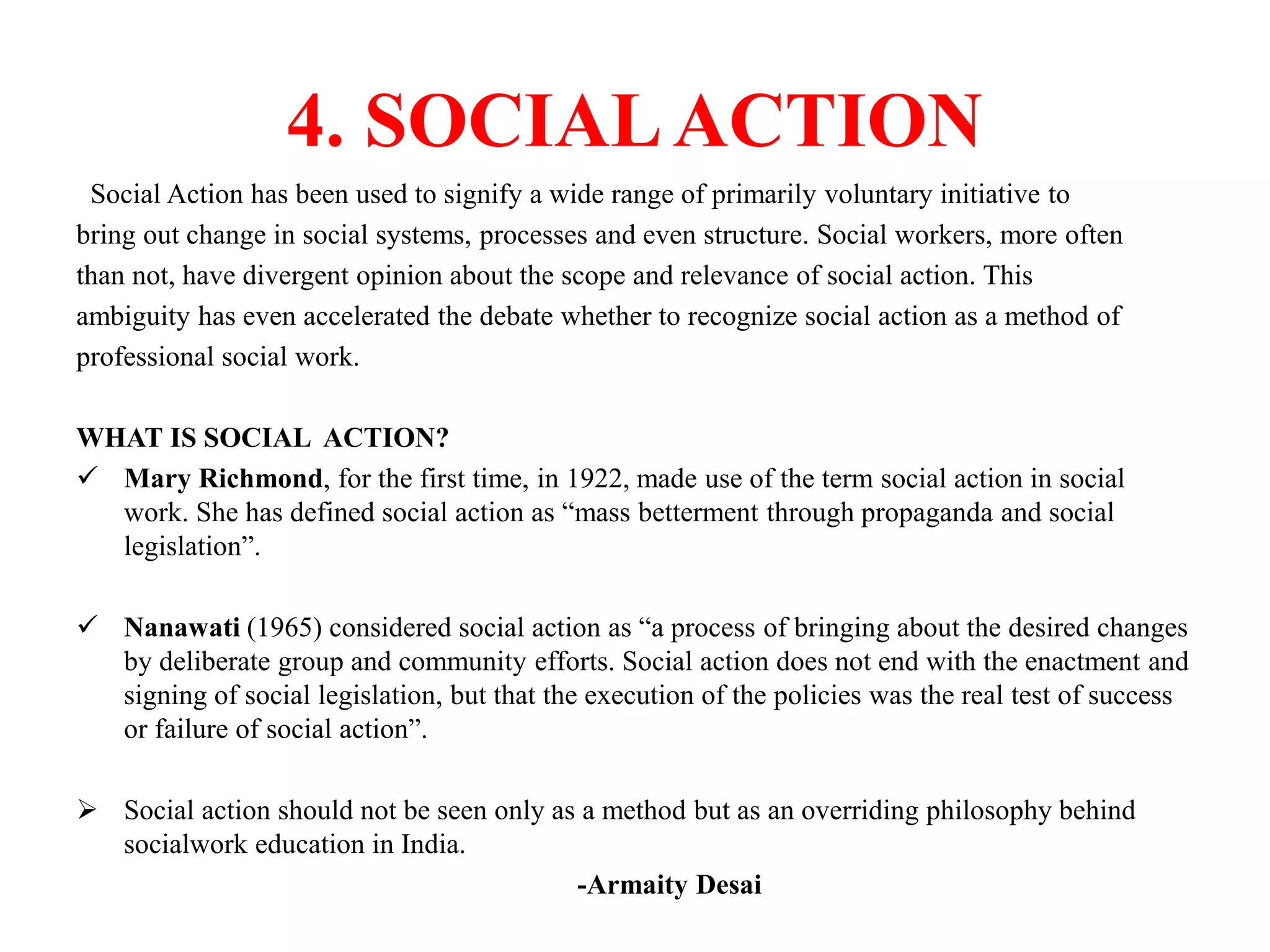 4. SOCIALACTION
Social Action has been used to signify a wide range of primarily voluntary initiative to
bring out change in social systems, processes and even structure. Social workers, more often
than not, have divergent opinion about the scope and relevance of social action. This
ambiguity has even accelerated the debate whether to recognize social action as a method of
professional social work.
WHAT IS SOCIAL ACTION?
 Mary Richmond, for the first time, in 1922, made use of the term social action in social
work. She has defined social action as “mass betterment through propaganda and social
legislation”.
 Nanawati (1965) considered social action as “a process of bringing about the desired changes
by deliberate group and community efforts. Social action does not end with the enactment and
signing of social legislation, but that the execution of the policies was the real test of success
or failure of social action”.
 Social action should not be seen only as a method but as an overriding philosophy behind
socialwork education in India.
-Armaity Desai
 