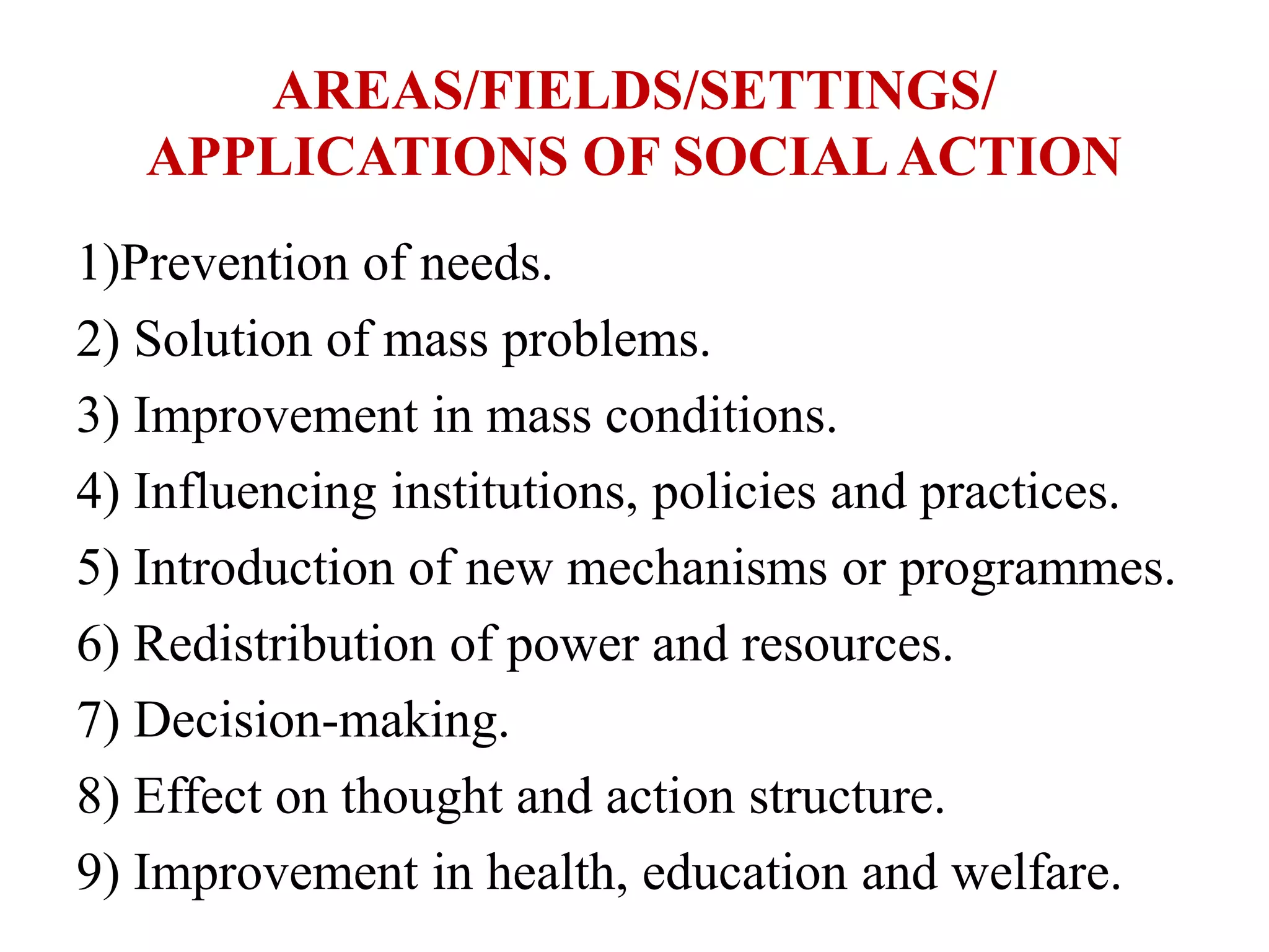 AREAS/FIELDS/SETTINGS/
APPLICATIONS OF SOCIALACTION
1)Prevention of needs.
2) Solution of mass problems.
3) Improvement in mass conditions.
4) Influencing institutions, policies and practices.
5) Introduction of new mechanisms or programmes.
6) Redistribution of power and resources.
7) Decision-making.
8) Effect on thought and action structure.
9) Improvement in health, education and welfare.
 