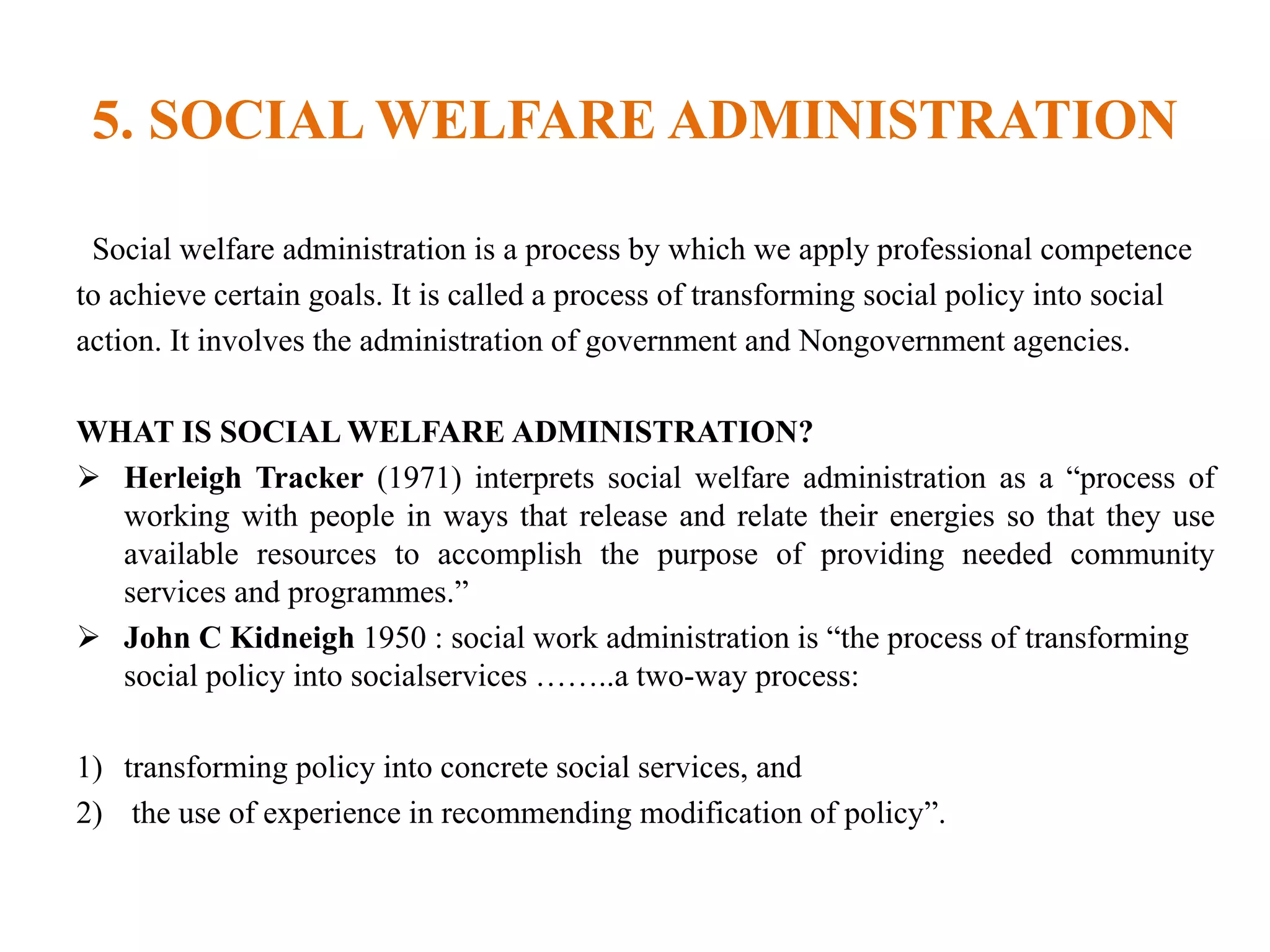 5. SOCIAL WELFARE ADMINISTRATION
Social welfare administration is a process by which we apply professional competence
to achieve certain goals. It is called a process of transforming social policy into social
action. It involves the administration of government and Nongovernment agencies.
WHAT IS SOCIAL WELFARE ADMINISTRATION?
 Herleigh Tracker (1971) interprets social welfare administration as a “process of
working with people in ways that release and relate their energies so that they use
available resources to accomplish the purpose of providing needed community
services and programmes.”
 John C Kidneigh 1950 : social work administration is “the process of transforming
social policy into socialservices ……..a two-way process:
1) transforming policy into concrete social services, and
2) the use of experience in recommending modification of policy”.
 