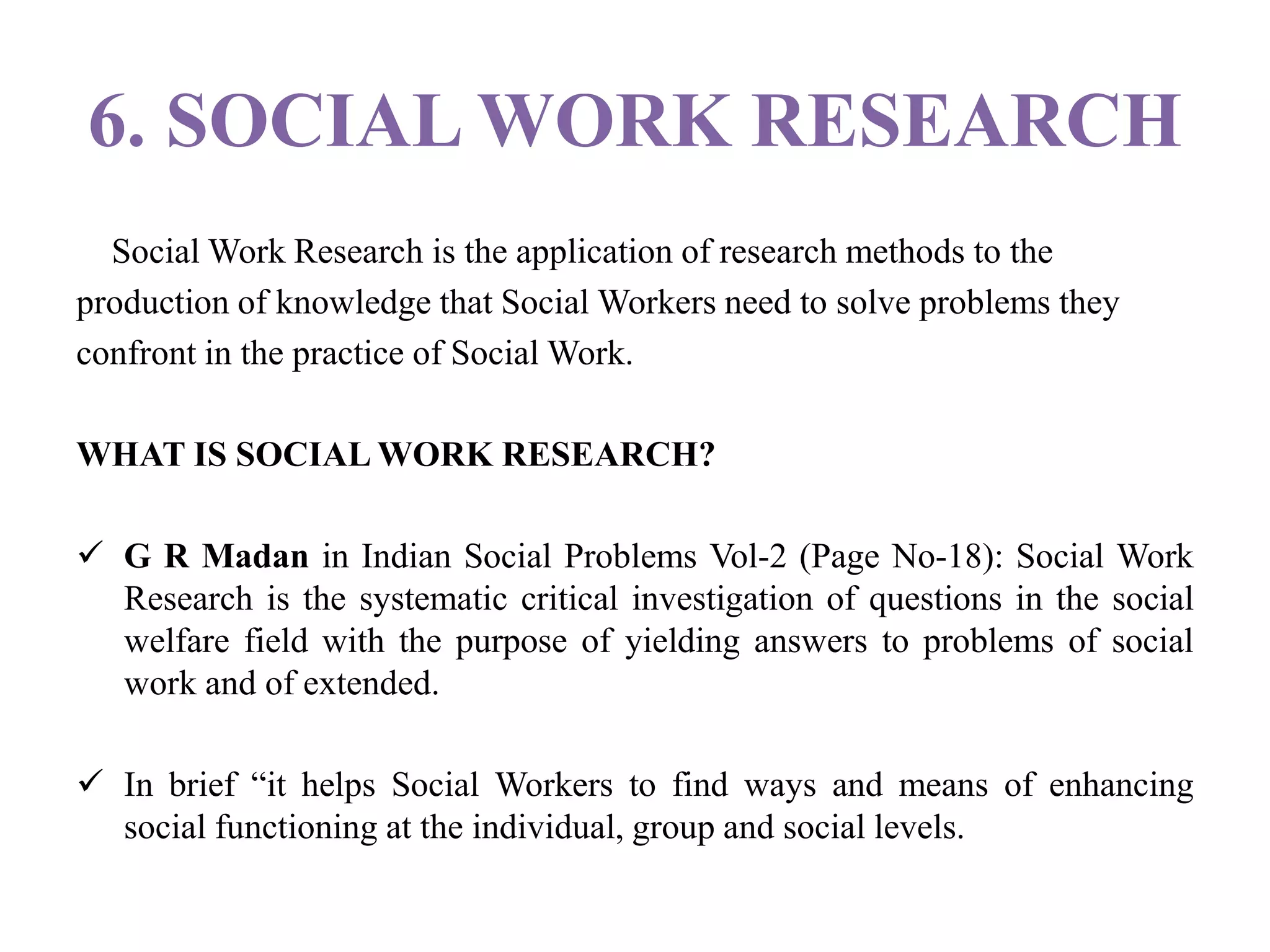 6. SOCIAL WORK RESEARCH
Social Work Research is the application of research methods to the
production of knowledge that Social Workers need to solve problems they
confront in the practice of Social Work.
WHAT IS SOCIAL WORK RESEARCH?
 G R Madan in Indian Social Problems Vol-2 (Page No-18): Social Work
Research is the systematic critical investigation of questions in the social
welfare field with the purpose of yielding answers to problems of social
work and of extended.
 In brief “it helps Social Workers to find ways and means of enhancing
social functioning at the individual, group and social levels.
 