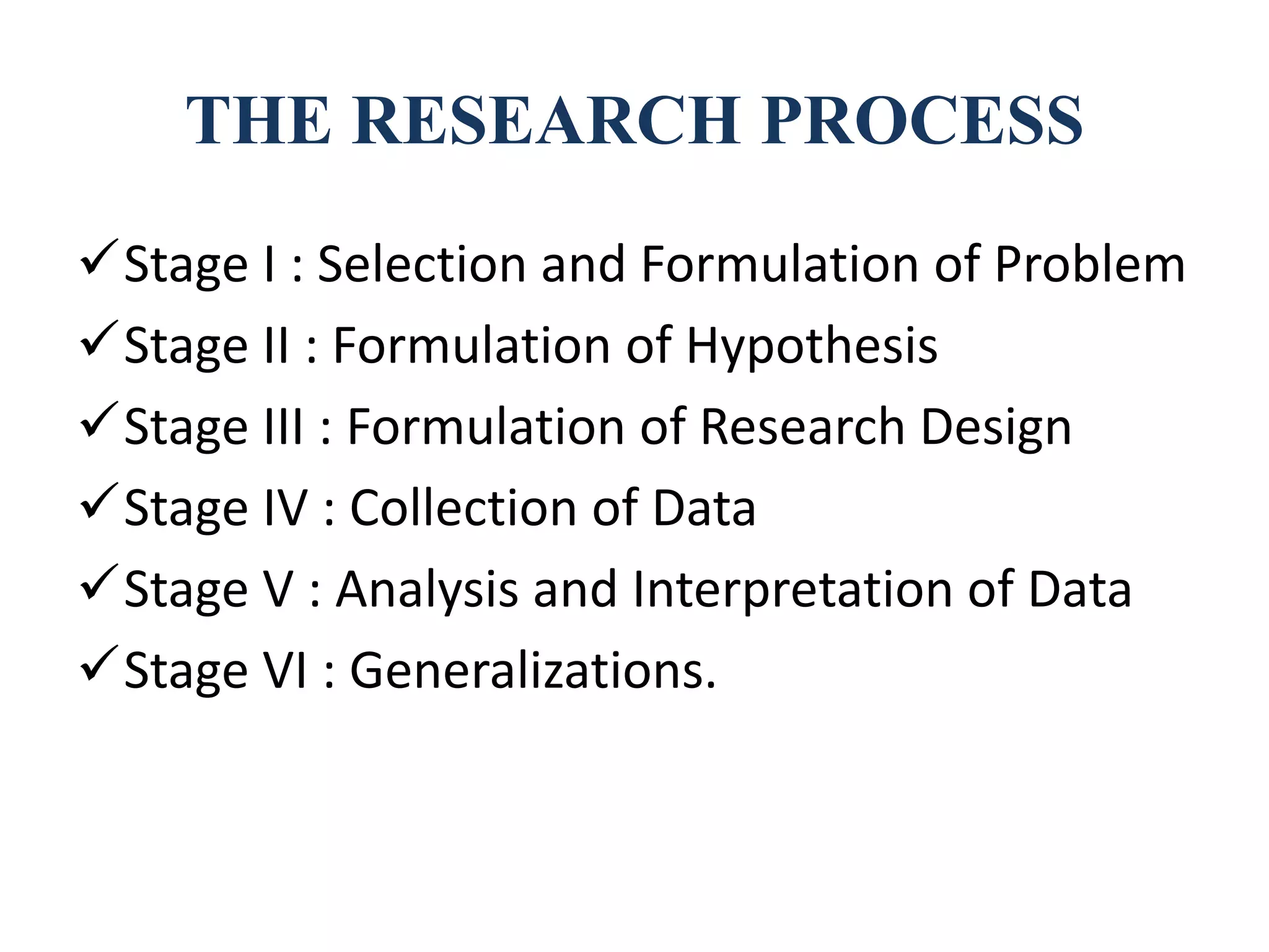 THE RESEARCH PROCESS
Stage I : Selection and Formulation of Problem
Stage II : Formulation of Hypothesis
Stage III : Formulation of Research Design
Stage IV : Collection of Data
Stage V : Analysis and Interpretation of Data
Stage VI : Generalizations.
 