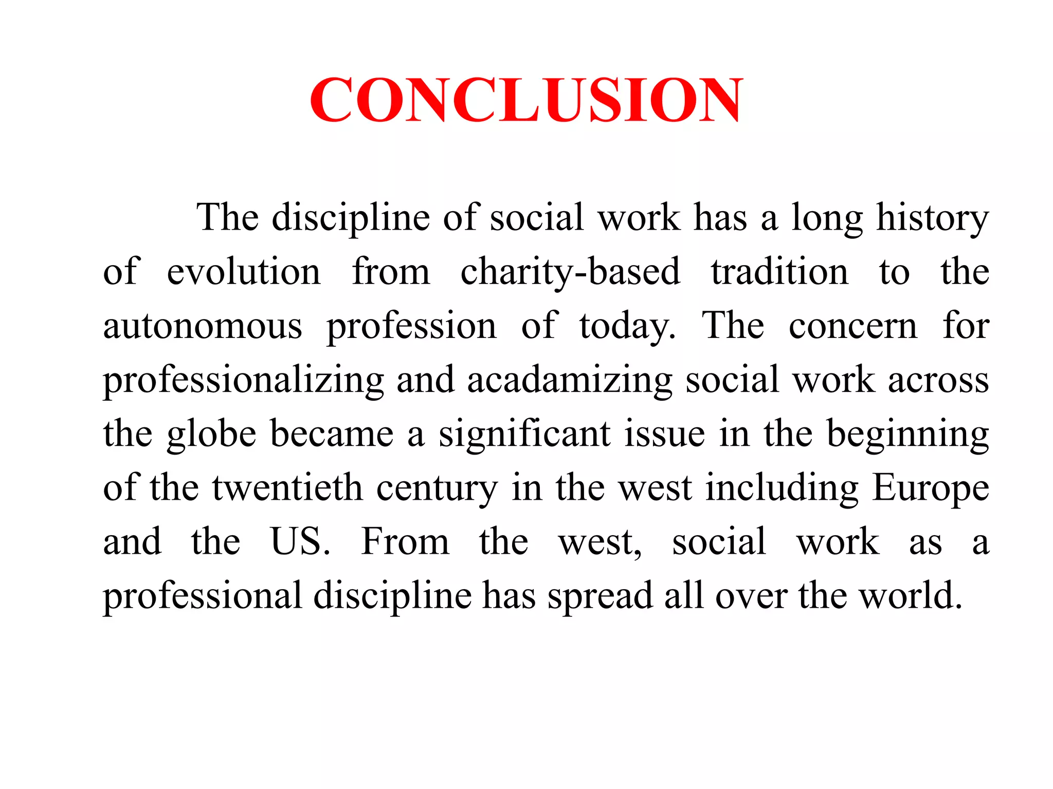 CONCLUSION
The discipline of social work has a long history
of evolution from charity-based tradition to the
autonomous profession of today. The concern for
professionalizing and acadamizing social work across
the globe became a significant issue in the beginning
of the twentieth century in the west including Europe
and the US. From the west, social work as a
professional discipline has spread all over the world.
 