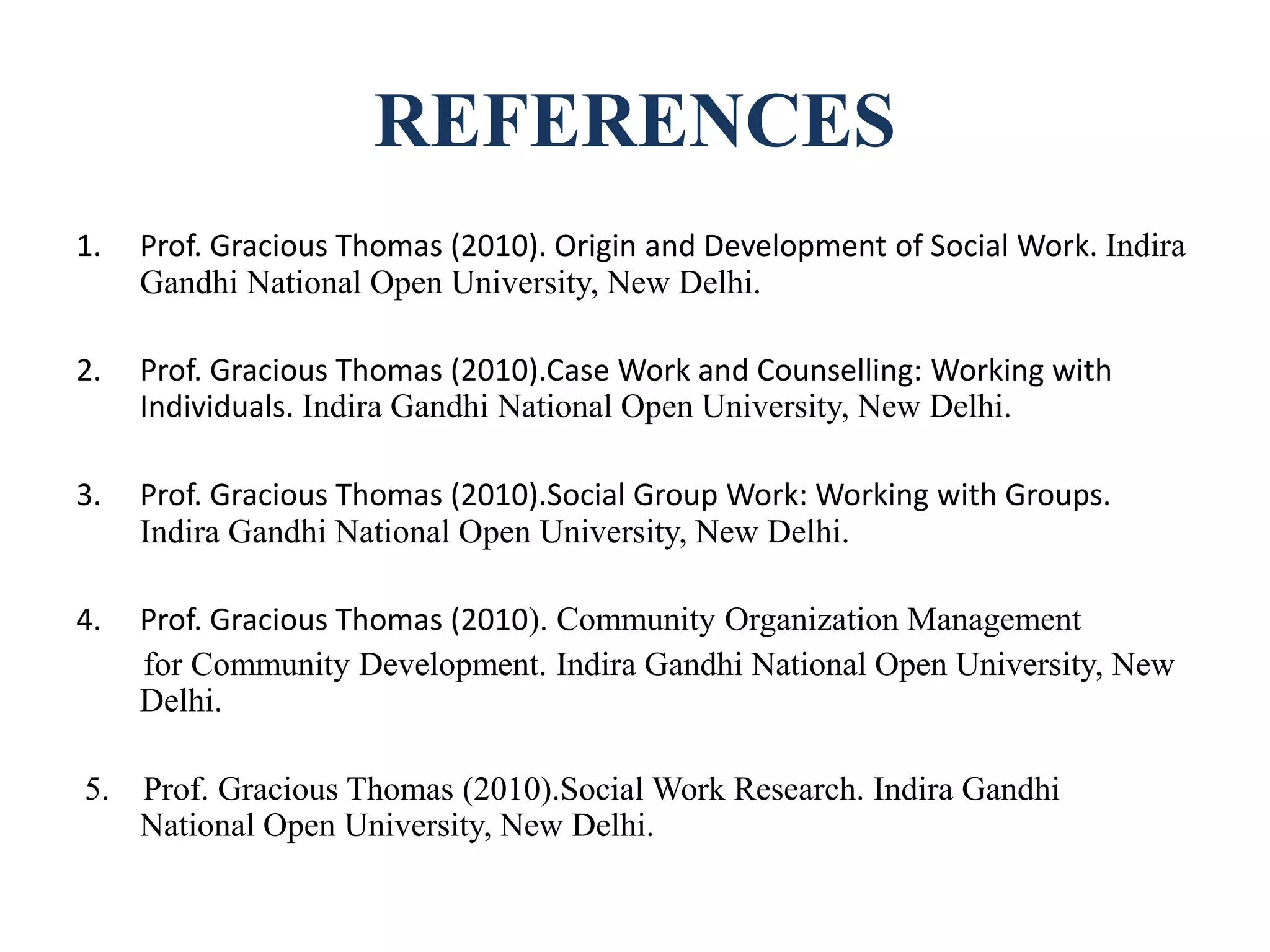 REFERENCES
1. Prof. Gracious Thomas (2010). Origin and Development of Social Work. Indira
Gandhi National Open University, New Delhi.
2. Prof. Gracious Thomas (2010).Case Work and Counselling: Working with
Individuals. Indira Gandhi National Open University, New Delhi.
3. Prof. Gracious Thomas (2010).Social Group Work: Working with Groups.
Indira Gandhi National Open University, New Delhi.
4. Prof. Gracious Thomas (2010). Community Organization Management
for Community Development. Indira Gandhi National Open University, New
Delhi.
5. Prof. Gracious Thomas (2010).Social Work Research. Indira Gandhi
National Open University, New Delhi.
 