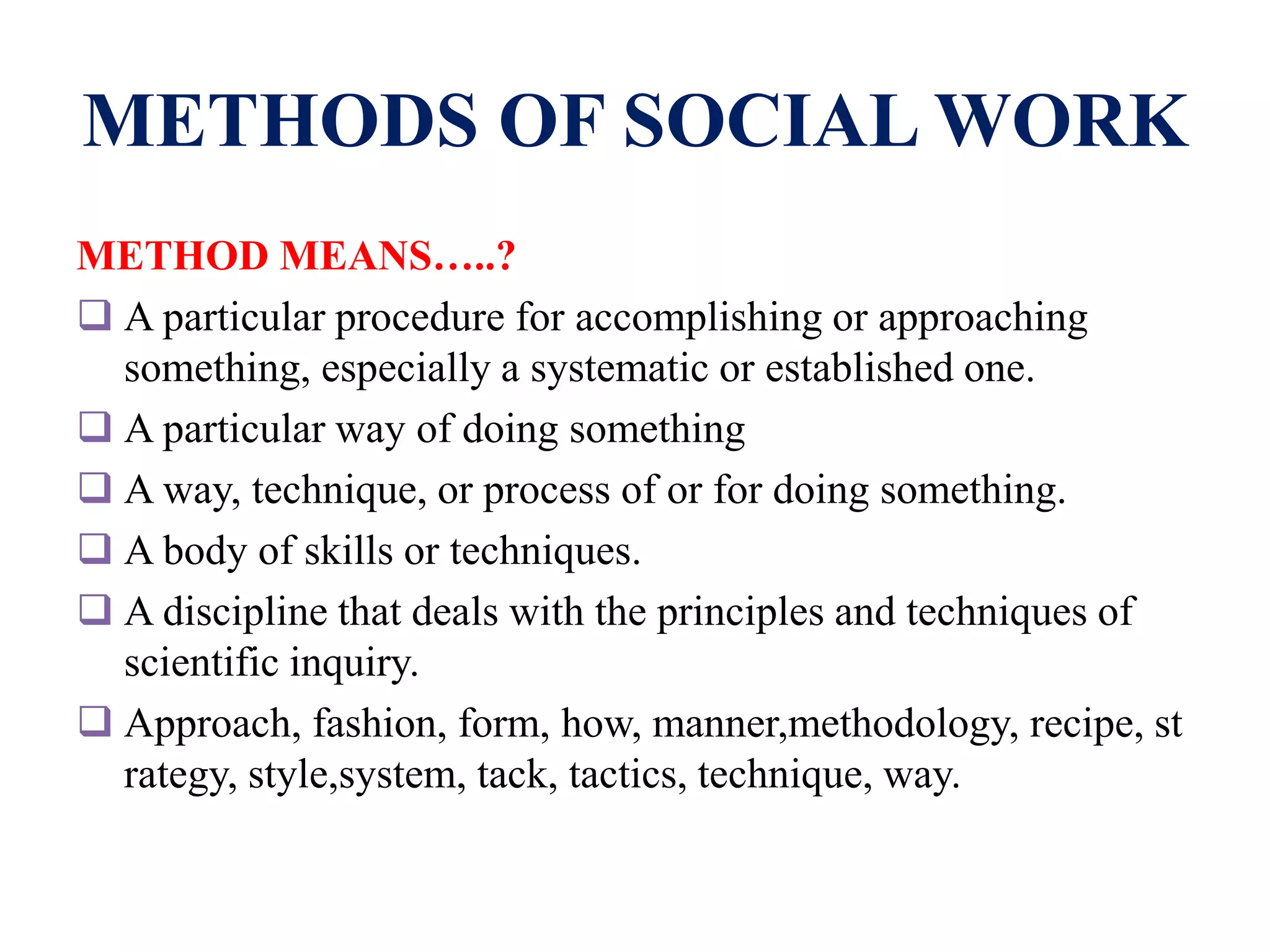 METHODS OF SOCIAL WORK
METHOD MEANS…..?
 A particular procedure for accomplishing or approaching
something, especially a systematic or established one.
 A particular way of doing something
 A way, technique, or process of or for doing something.
 A body of skills or techniques.
 A discipline that deals with the principles and techniques of
scientific inquiry.
 Approach, fashion, form, how, manner,methodology, recipe, st
rategy, style,system, tack, tactics, technique, way.
 