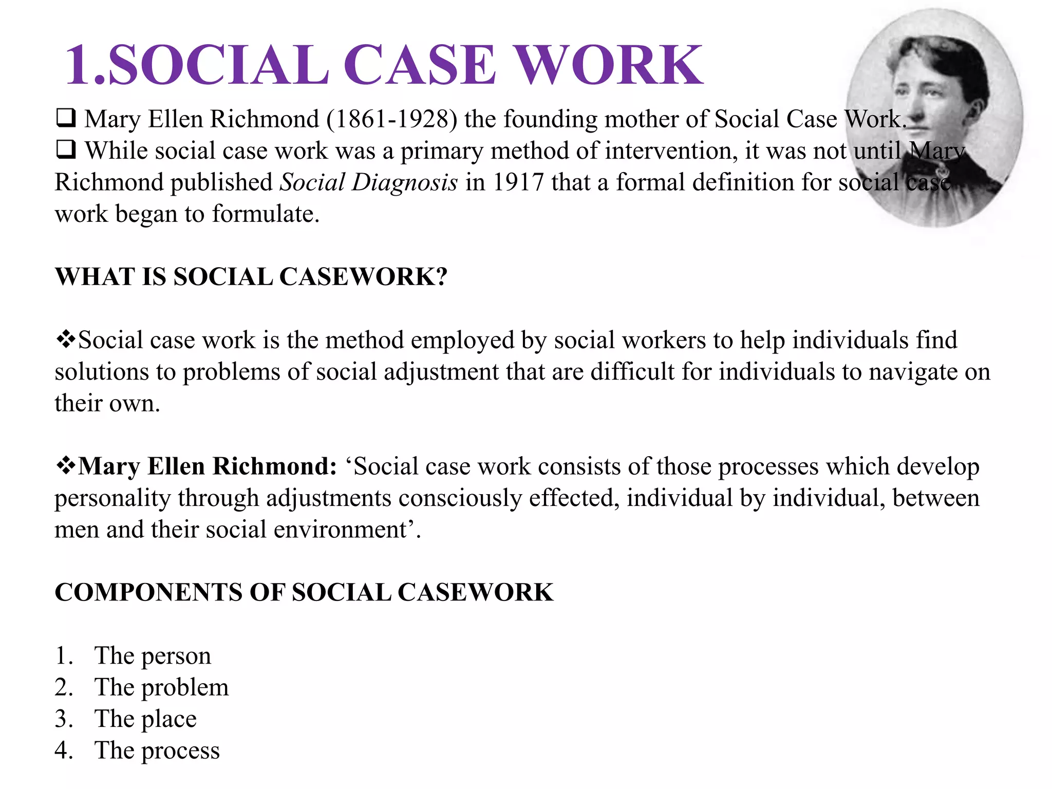1.SOCIAL CASE WORK
 Mary Ellen Richmond (1861-1928) the founding mother of Social Case Work.
 While social case work was a primary method of intervention, it was not until Mary
Richmond published Social Diagnosis in 1917 that a formal definition for social case
work began to formulate.
WHAT IS SOCIAL CASEWORK?
Social case work is the method employed by social workers to help individuals find
solutions to problems of social adjustment that are difficult for individuals to navigate on
their own.
Mary Ellen Richmond: ‘Social case work consists of those processes which develop
personality through adjustments consciously effected, individual by individual, between
men and their social environment’.
COMPONENTS OF SOCIAL CASEWORK
1. The person
2. The problem
3. The place
4. The process
 