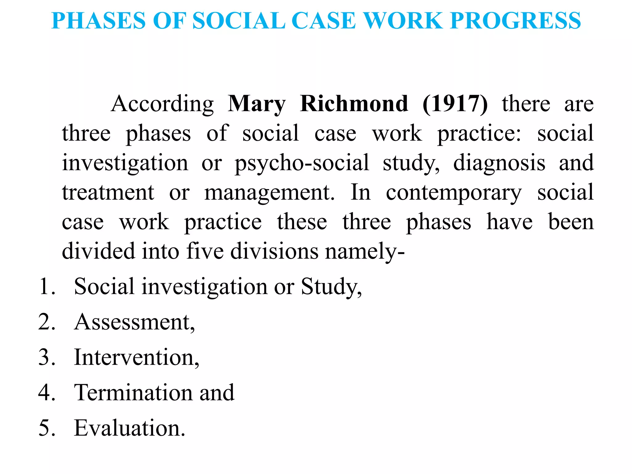 PHASES OF SOCIAL CASE WORK PROGRESS
According Mary Richmond (1917) there are
three phases of social case work practice: social
investigation or psycho-social study, diagnosis and
treatment or management. In contemporary social
case work practice these three phases have been
divided into five divisions namely-
1. Social investigation or Study,
2. Assessment,
3. Intervention,
4. Termination and
5. Evaluation.
 