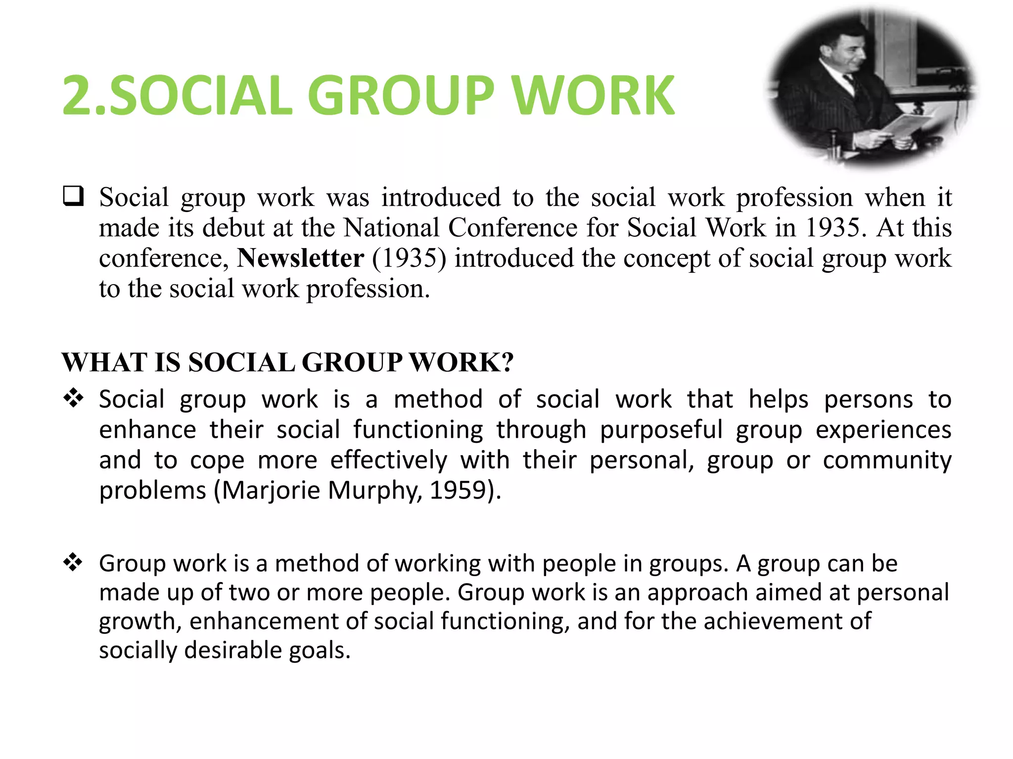 2.SOCIAL GROUP WORK
 Social group work was introduced to the social work profession when it
made its debut at the National Conference for Social Work in 1935. At this
conference, Newsletter (1935) introduced the concept of social group work
to the social work profession.
WHAT IS SOCIAL GROUP WORK?
 Social group work is a method of social work that helps persons to
enhance their social functioning through purposeful group experiences
and to cope more effectively with their personal, group or community
problems (Marjorie Murphy, 1959).
 Group work is a method of working with people in groups. A group can be
made up of two or more people. Group work is an approach aimed at personal
growth, enhancement of social functioning, and for the achievement of
socially desirable goals.
 