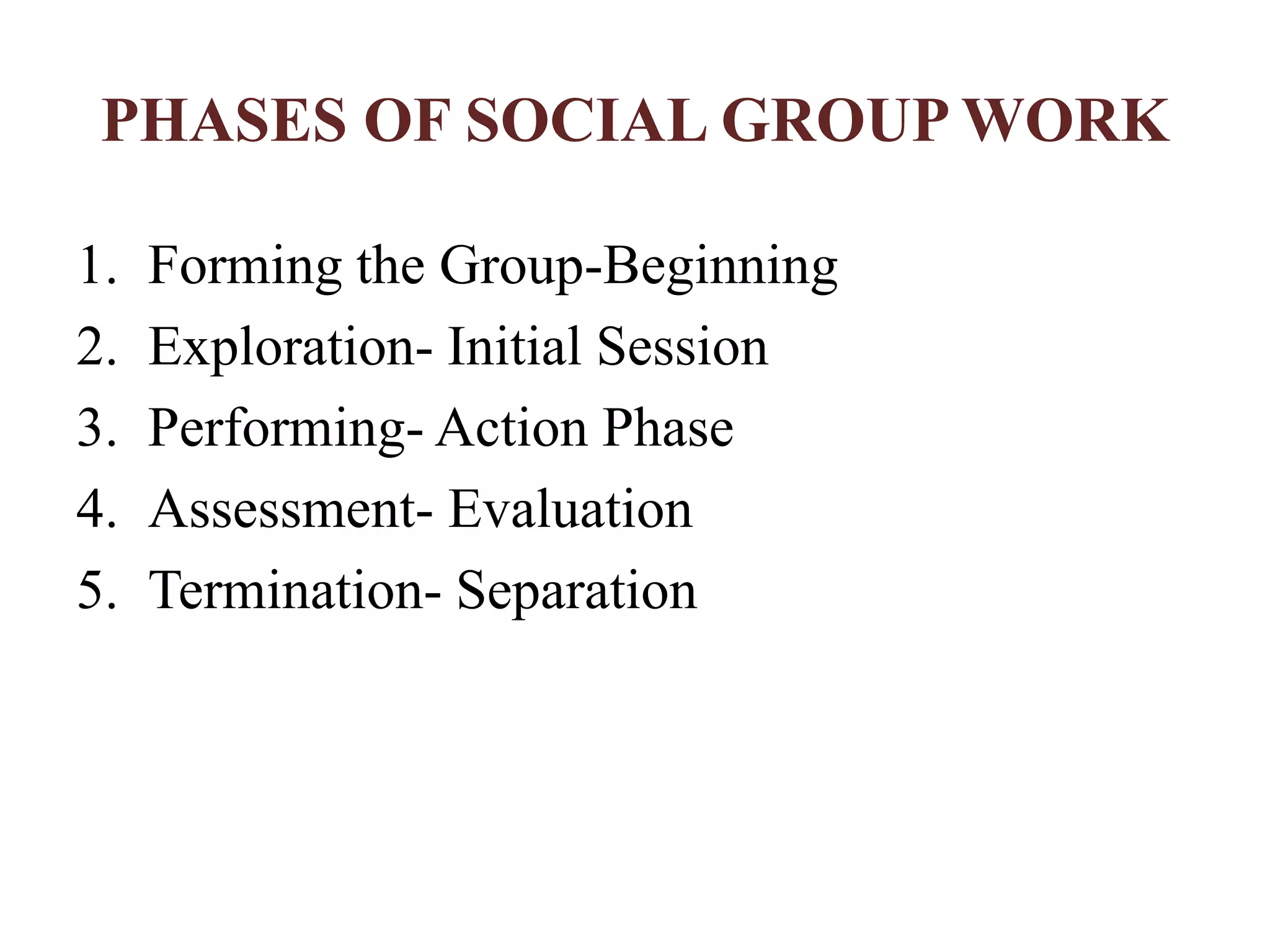 PHASES OF SOCIAL GROUP WORK
1. Forming the Group-Beginning
2. Exploration- Initial Session
3. Performing- Action Phase
4. Assessment- Evaluation
5. Termination- Separation
 