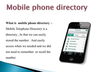 What is mobile phone directory :-
Mobile Telephone Directory is a
directory , In that we can easily
stored the number . And easily
access when we needed and we did
not need to remember or recall the
number.
 