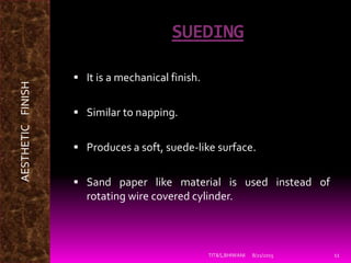 SUEDING
 It is a mechanical finish.
 Similar to napping.
 Produces a soft, suede-like surface.
 Sand paper like material is used instead of
rotating wire covered cylinder.
8/21/2015TIT&S,BHIWANI 11
AESTHETICFINISH
 