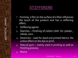STIFFENING
• Forming a film on the surface of a fiber influences
the touch of the product and has a stiffening
effect.
• Stiffening agents
1. Starches – finishing of cotton cloth. Ex: potato ,
wheat, corn.
2. Dextrines – used for dyed and printed fabrics. No
undue effect on the dye or print.
3. Natural gum – mainly used in printing as well as
finishing process.
4. Resins
8/21/2015TIT&S,BHIWANI 13
AESTHETICFINISH
 