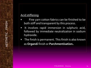 8/21/2015TIT&S,BHIWANI 14
Acid stiffening
 Fine yarn cotton fabrics can be finished to be
both stiff and transparent by this process.
 It involves rapid immersion in sulphuric acid,
followed by immediate neutralization in sodium
hydroxide.
 The finish is permanent. This finish is also known
as Organdi finish or Parchmentisation.
AESTHETICFINISH
 