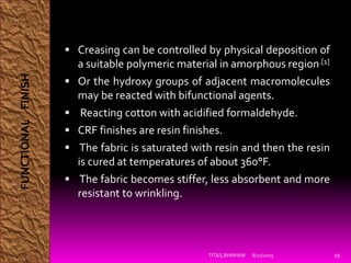  Creasing can be controlled by physical deposition of
a suitable polymeric material in amorphous region.[1]
 Or the hydroxy groups of adjacent macromolecules
may be reacted with bifunctional agents.
 Reacting cotton with acidified formaldehyde.
 CRF finishes are resin finishes.
 The fabric is saturated with resin and then the resin
is cured at temperatures of about 360°F.
 The fabric becomes stiffer, less absorbent and more
resistant to wrinkling.
8/21/2015TIT&S,BHIWANI 19
FUNCTIONALFINISH
 