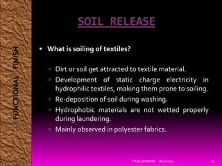 SOIL RELEASE
 What is soiling of textiles?
 Dirt or soil get attracted to textile material.
 Development of static charge electricity in
hydrophilic textiles, making them prone to soiling.
 Re-deposition of soil during washing.
 Hydrophobic materials are not wetted properly
during laundering.
 Mainly observed in polyester fabrics.
8/21/2015TIT&S,BHIWANI 21
FUNCTIONALFINISH
 