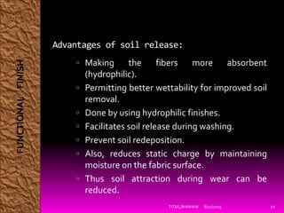 Advantages of soil release:
 Making the fibers more absorbent
(hydrophilic).
 Permitting better wettability for improved soil
removal.
 Done by using hydrophilic finishes.
 Facilitates soil release during washing.
 Prevent soil redeposition.
 Also, reduces static charge by maintaining
moisture on the fabric surface.
 Thus soil attraction during wear can be
reduced.
8/21/2015TIT&S,BHIWANI 22
FUNCTIONALFINISH
 