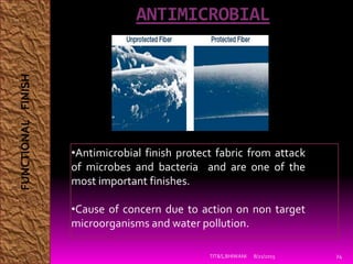 ANTIMICROBIAL
8/21/2015TIT&S,BHIWANI 24
•Antimicrobial finish protect fabric from attack
of microbes and bacteria and are one of the
most important finishes.
•Cause of concern due to action on non target
microorganisms and water pollution.
FUNCTIONALFINISH
 