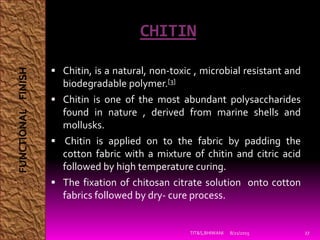 CHITIN
 Chitin, is a natural, non-toxic , microbial resistant and
biodegradable polymer.[3]
 Chitin is one of the most abundant polysaccharides
found in nature , derived from marine shells and
mollusks.
 Chitin is applied on to the fabric by padding the
cotton fabric with a mixture of chitin and citric acid
followed by high temperature curing.
 The fixation of chitosan citrate solution onto cotton
fabrics followed by dry- cure process.
8/21/2015TIT&S,BHIWANI 27
FUNCTIONALFINISH
 