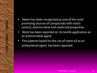  Neem has been recognized as one of the most
promising sources of compounds with insect
control, antimicrobial and medicinal properties.
 Work has been reported on its textile application as
an antimicrobial agent.
 Few patents based on the use of neem oil as an
antibacterial agent has been reported.
8/21/2015TIT&S,BHIWANI 29
FUNCTIONALFINISH
 