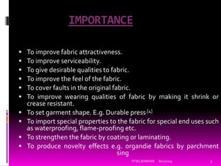 IMPORTANCE
 To improve fabric attractiveness.
 To improve serviceability.
 To give desirable qualities to fabric.
 To improve the feel of the fabric.
 To cover faults in the original fabric.
 To improve wearing qualities of fabric by making it shrink or
crease resistant.
 To set garment shape. E.g. Durable press.[4]
 To import special properties to the fabric for special end uses such
as waterproofing, flame-proofing etc.
 To strengthen the fabric by coating or laminating.
 To produce novelty effects e.g. organdie fabrics by parchment
sing
8/21/2015 3TIT&S,BHIWANI
 