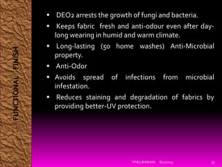  DEO2 arrests the growth of fungi and bacteria.
 Keeps fabric fresh and anti-odour even after day-
long wearing in humid and warm climate.
 Long-lasting (50 home washes) Anti-Microbial
property.
 Anti-Odor
 Avoids spread of infections from microbial
infestation.
 Reduces staining and degradation of fabrics by
providing better-UV protection.
8/21/2015TIT&S,BHIWANI 33
FUNCTIONALFINISH
 