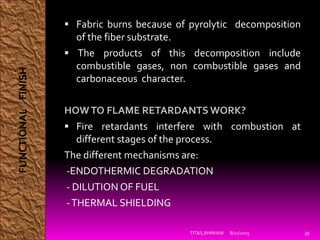  Fabric burns because of pyrolytic decomposition
of the fiber substrate.
 The products of this decomposition include
combustible gases, non combustible gases and
carbonaceous character.
HOWTO FLAME RETARDANTS WORK?
 Fire retardants interfere with combustion at
different stages of the process.
The different mechanisms are:
-ENDOTHERMIC DEGRADATION
- DILUTION OF FUEL
-THERMAL SHIELDING
8/21/2015TIT&S,BHIWANI 35
FUNCTIONALFINISH
 