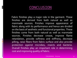 CONCLUSION
Fabric finishes play a major role in the garment. These
finishes are derived from both natural as well as
manmade sources. Finishes improve appearance of
fabric along with its performance and hence are divided
on the basis of aesthetic and functional properties. These
finishes come from both natural as well as manmade
sources. Finishes decrease crease, improve flame
retardation, provide softness and stiffness, decrease
pilling, raise fibers from fabric surface and also provide
protection against microbes, insects and bacteria.
Overall finishes play an important role in determining
cost and improving quality of fabric.
8/21/2015TIT&S,BHIWANI 37
 