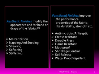 Functional Finishes improve
the performance
properties of the fabric ;
like durability, strength etc.
 Antimicrobial/Antiseptic
 Crease resistant
 Durable Press
 Flame Resistant
 Mothproof
 Shrinkage Control
 Soil Release
 Water Proof/Repellant
Aesthetic Finishes modify the
appearance and /or hand or
drape of the fabrics.[5]
 Mercerization
 Napping And Sueding
 Shearing
 Softening
 Stiffening
8/21/2015 5TIT&S,BHIWANI
 