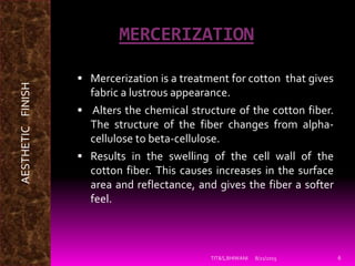 MERCERIZATION
 Mercerization is a treatment for cotton that gives
fabric a lustrous appearance.
 Alters the chemical structure of the cotton fiber.
The structure of the fiber changes from alpha-
cellulose to beta-cellulose.
 Results in the swelling of the cell wall of the
cotton fiber. This causes increases in the surface
area and reflectance, and gives the fiber a softer
feel.
8/21/2015TIT&S,BHIWANI 6
AESTHETICFINISH
 