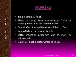 NAPPING
 It is a mechanical finish.
 Fibers are raised from woven/knitted fabrics by
rotating, bristled, wire covered brushes.
 Overall effect is raised fibers from fabric surface.
 Napped fabrics have softer handle.
 Better insulation properties due to more air
entrapment.
 Mainly used as blankets, winter clothing.
8/21/2015TIT&S,BHIWANI 8
AESTHETICFINISH
 