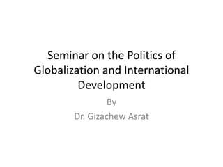 Seminar on the Politics of
Globalization and International
Development
By
Dr. Gizachew Asrat
 