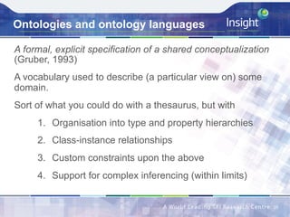 Ontologies and ontology languages
A formal, explicit specification of a shared conceptualization
(Gruber, 1993)
A vocabulary used to describe (a particular view on) some
domain.
Sort of what you could do with a thesaurus, but with
1.  Organisation into type and property hierarchies
2.  Class-instance relationships
3.  Custom constraints upon the above
4.  Support for complex inferencing (within limits)
10	
 