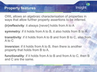 Property features
OWL allows an algebraic characterisation of properties in
ways that allow further property assertions to be inferred.
(ir)reflexivity: it always [never] holds from A to A
symmetry: if it holds from A to B, it also holds from B to A.
transitivity: if it holds from A to B and from B to C, also from
A to C
inversion: if it holds from A to B, then there is another
property that holds from B to A.
functionality: if it holds from A to B and from A to C, then B
and C are the same.
20	
 