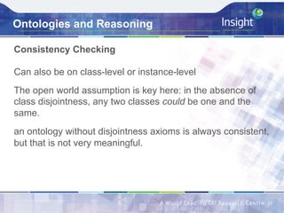 Ontologies and Reasoning
Consistency Checking
Can also be on class-level or instance-level
The open world assumption is key here: in the absence of
class disjointness, any two classes could be one and the
same.
an ontology without disjointness axioms is always consistent,
but that is not very meaningful.
27	
 