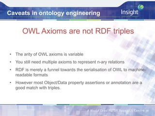 Caveats in ontology engineering
OWL Axioms are not RDF triples
40	
•  The arity of OWL axioms is variable
•  You still need multiple axioms to represent n-ary relations
•  RDF is merely a funnel towards the serialisation of OWL to machine-
readable formats
•  However most Object/Data property assertions or annotation are a
good match with triples.
 