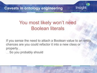 Caveats in ontology engineering
You most likely won’t need
Boolean literals
41	
If you sense the need to attach a Boolean value to an entity,
chances are you could refactor it into a new class or
property…
… So you probably should
 